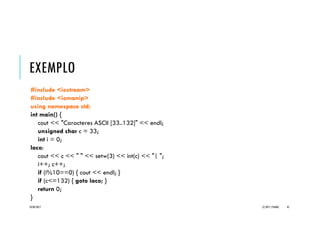EXEMPLO _GOTO
#include <iostream>
#include <iomanip>
using namespace std;
int main() {
cout << "Caracteres ASCII [33..132]" << endl;
unsigned char c = 33;
int i = 0;
laco:
cout << c << " " << setw(3) << int(c) << "| ";
i++; c++;
if (i%10==0) { cout << endl; }
if (c<=132) { goto laco; }
return 0;
}
20/04/2017 (C) 2017, PJANDL. 45
Resultados do
programa
 