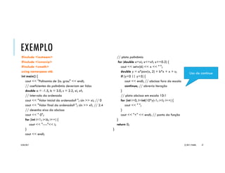 EXEMPLO _GRAFICO
#include <iostream>
#include <iomanip>
#include <cmath>
using namespace std;
int main() {
cout << "Polinomio de 2o. grau" << endl;
// coeficientes do polinômio deveriam ser lidos
double a = -1.5, b = 3.0, c = 2.2, xi, xf;
// intervalo da ordenada
cout << "Valor inicial da ordenada? "; cin >> xi; // 0
cout << "Valor final da ordenada? "; cin >> xf; // 2.4
// desenha eixo da abcissa
cout << “______0";
for (int i=1; i<6; i++) {
cout << "---------"<< i;
}
cout << " (Y)" << endl;
// plota polinômio
for (double x=xi; x<=xf; x+=0.2) {
double aux = (int(10*x))/10.0;
cout << setw(6) << aux << " ";
double y = a*pow(x, 2) + b*x + c;
if (y<0 || y>5) {
cout << endl; // abcissa fora da escala
continue; // abrevia iteração
}
// plota abcissa em escala 10:1
for (int i=0, l=int(10*y)-1; i<l; i++) {
cout << " ";
}
cout << "+" << endl; // ponto da função
}
cout << " (X)" << endl;
return 0;
}
20/04/2017 (C) 2017, PJANDL. 47
Uso de continue
 
