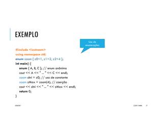 C++::ENUMERAÇÕES
Uma enumeração é uma construção da
linguagem que permite agrupar um
conjunto de elementos constantes
definidos pelo programador.
enum [nome] { <id1> [, <id2> [...] ] };
São mais convenientes que constantes
individuais quando o grupo de valores
enumerados constitui um conjunto (como
um tipo de dados).
A cada constante é associado um valor
inteiro a partir do zero.
Exemplos:
enum cor { Branco, Vermelho, Cinza };
enum escolaridade { Fundamental,
Medio, Superior, Especializacao,
Mestrado, Doutorado,
PosDoutorado };
enum zoom { z0=1, z1=2, z2=4 };
enum mes { janeiro=1, fevereiro,
marco, abril, maio, junho, julho,
agosto, setembro, outubro,
novembro, dezembro };
20/04/2017 (C) 2017, PJANDL. 57
 