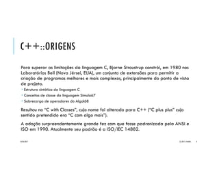 C++::ORIGENS
Para superar as limitações da linguagem C, Bjarne Stroustrup constrói, em 1980 nos
Laboratórios Bell (Nova Jérsei, EUA), um conjunto de extensões para permitir a
criação de programas melhores e mais complexos, principalmente do ponto de vista
de projeto.
 Estrutura sintática da linguagem C
 Conceitos de classe da linguagem Simula67
 Sobrecarga de operadores do Algol68
Resultou no “C with Classes”, cujo nome foi alterado para C++ (“C plus plus” cujo
sentido pretendido era “C com algo mais”).
A adoção surpreendentemente grande fez com que fosse padronizada pela ANSI e
ISO em 1990. Atualmente seu padrão é a ISO/IEC 14882.
20/04/2017 (C) 2017, PJANDL. 6
 