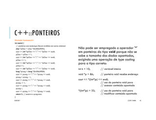 C++::PONTEIROS
Os operadores soma (‘+’), subtração (‘-’),
incremento (‘++’) e decremento (‘--’)
podem ser aplicados aos ponteiros para
modificar o local apontado.
Através do operador soma ('+') podemos
adicionar um valor inteiro a um ponteiro de modo
que ele seja “avançado” tal número de elementos
do tipo, passando a apontar uma localidade de
memória num endereço superior ao anterior.
Com o operador subtração (‘-') ocorre o inverso,
fazendo que o ponteiro seja “retrocedido” o
número indicado de elementos, apontando para
um endereço anterior.
20/04/2017 (C) 2017, PJANDL. 62
Aritmética de
ponteiros
 