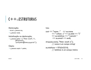 C++::ESTRUTURAS
Uma estrutura (structure) é:
 um agrupamento de variáveis relacionadas,
 mas de tipos arbitrários,
 referenciadas por um mesmo nome.
Cada variável designada como
parte de uma estrutura é chamada
de campo ou membro.
Sintaxe:
struct <nomeEstrutura> {
<tipo1> <campo1>;
[<tipo2> <campo2>; [...] ]
} [var1 [, var2 [...]]];
Exemplo:
struct s_pessoa {
char nome[80]; // string com 80 caracteres
short ddd; // inteiro curto
long telefone; // inteiro longo
char email[80]; // string com 80 caracteres
};
20/04/2017 (C) 2017, PJANDL. 68
 