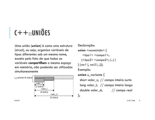 EXEMPLO
#include <iostream>
#include <cstring>
using namespace std;
// estruturas independentes aninhadas
struct s_hora {
short HH;
short MM;
};
struct s_compromisso {
struct s_hora hora;
char lembrete[80];
};
// estrutura anônima aninhada
struct s_compromisso2 {
struct {
short HH;
short MM;
};
char lembrete[80];
};
int main() {
// declara e inicializa estrutura e ponteiro para a mesma
struct s_compromisso c1 = { 10, 30, "Cliente 1" };
struct s_compromisso *p1 = &c1;
// exibe conteúdo dos campos da estrutura
cout << c1.hora.HH << ":" << c1.hora.MM << " "
<< c1.lembrete << endl;
cout << p1->hora.HH << ":" << p1->hora.MM << " "
<< p1->lembrete << endl;
// declara e inicializa estrutura e ponteiro para a mesma
struct s_compromisso2 c2;
c2.HH = c1.hora.HH;
c2.MM = p1->hora.MM;
strcpy(c2.lembrete, p1->lembrete);
struct s_compromisso2 *p2 = &c2;
// exibe conteúdo dos campos da estrutura
cout << c2.HH << ":" << c2.MM << " "
<< c2.lembrete << endl;
cout << p2->HH << ":" << p2->MM << " "
<< p2->lembrete << endl;
return 0; // encerra programa
}
20/04/2017 (C) 2017, PJANDL. 72
Uso de struct e seus campos
por meio de ponteiros
 