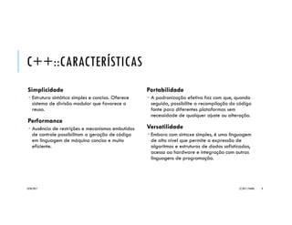 C++::CARACTERÍSTICAS
Simplicidade
 Estrutura sintática simples e concisa. Oferece
sistema de divisão modular que favorece o
reuso.
Performance
 Ausência de restrições e mecanismos embutidos
de controle possibilitam a geração de código
em linguagem de máquina conciso e muito
eficiente.
Portabilidade
 A padronização efetiva faz com que, quando
seguida, possibilite a recompilação do código
fonte para diferentes plataformas sem
necessidade de qualquer ajuste ou alteração.
Versatilidade
 Embora com sintaxe simples, é uma linguagem
de alto nível que permite a expressão de
algoritmos e estruturas de dados sofisticadas,
acesso ao hardware e integração com outras
linguagens de programação.
20/04/2017 (C) 2017, PJANDL. 8
 