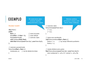 C++::CLASSES
Classes em C++ possuem a seguinte
estrutura:
class <NomeClasse> {
[membros]
[EspecificadorDeAcesso:
membros]
[...]
} [ListaDeObjetos];
Os membros de uma classe podem ser
basicamente de duas naturezas:
 variáveis-membro ou campos da classe são as
declarações de variáveis que pertencem à classe
e representam seus atributos (características); e
 funções-membro ou métodos da classe são as
declarações e definições de funções associadas à
classe e representam suas operações
(comportamentos).
Os especificadores de acesso (access
specifiers) determinam a visibilidade externa
dos membros da classe aos quais se aplicam,
indicando como podem ser utilizados.
20/04/2017 (C) 2017, PJANDL. 93
 
