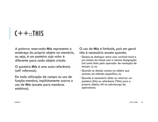 EXEMPLO _CAIXA
// Caixa-cpp
class Caixa {
public:
// campos públicos
// dimensões da caixa
double altura, largura, profundidade;
// informações para empilhamento
double peso;
int empilhamento;
// declaração de método
double volume();
};
double Caixa::volume() { // definição do método
return altura*largura*profundidade;
}
#include <iostream>
#include "Caixa.cpp"
using namespace std;
void LeCaixa(Caixa&); // declaração de função
int main() {
Caixa cx; // declaração de objeto Caixa
LeCaixa(cx);
cout << "Dim (LARG x ALT x PROF): " << cx.largura << " x "
<< cx.altura << " x " << cx.profundidade << "nPeso: "
<< cx.peso << "nEmpilhamento: " << cx.empilhamento << endl;
cout << “Volume: “ << cx.volume() << endl;
return 0;
}
void LeCaixa(Caixa &cx) { // definição de função
cout << "Digite as dimensoes da caixa (LARG ALT PROF): ";
cin >> cx.largura >> cx.altura >> cx.profundidade;
cout << "Digite o peso da caixa: "; cin >> cx.peso;
cout << "Digite o empilhamento maximo da caixa: ";
cin >> cx.empilhamento;
}
20/04/2017 (C) 2017, PJANDL. 98
Classe simples contendo atributos e
operações públicos
Observe o uso do seletor ‘.’
para acesso à operação do
objeto
 