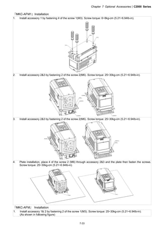 Chapter 7 Optional Accessories|C2000 Series
7-33
『MKC-AFM1』Installation
1. Install accessory 1 by fastening 4 of the screw 1(M3). Screw torque: 6~8kg-cm (5.21~6.94Ib-in).
2. Install accessory 2&3 by fastening 2 of the screw 2(M6). Screw torque: 25~30kg-cm (5.21~6.94Ib-in).
3. Install accessory 2&3 by fastening 2 of the screw 2(M6). Screw torque: 25~30kg-cm (5.21~6.94Ib-in).
4. Plate installation, place 4 of the screw 2 (M6) through accessory 2&3 and the plate then fasten the screws.
Screw torque: 25~30kg-cm (5.21~6.94Ib-in).
『MKC-AFM』 Installation
1. Install accessory 1& 2 by fastening 2 of the screw 1(M3). Screw torque: 25~30kg-cm (5.21~6.94Ib-in).
(As shown in following figure)
 