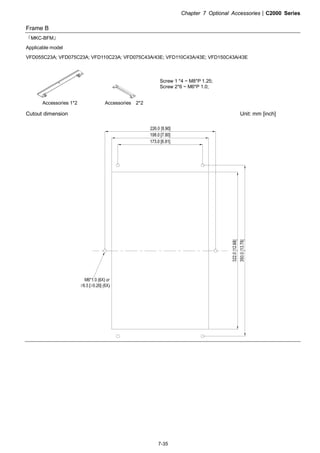 Chapter 7 Optional Accessories|C2000 Series
7-35
Frame B
『MKC-BFM』
Applicable model
VFD055C23A; VFD075C23A; VFD110C23A; VFD075C43A/43E; VFD110C43A/43E; VFD150C43A/43E
Accessories 1*2 Accessories 2*2
Screw 1 *4 ~ M8*P 1.25;
Screw 2*6 ~ M6*P 1.0;
Cutout dimension Unit: mm [inch]
 