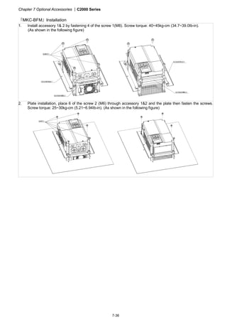 Chapter 7 Optional Accessories |C2000 Series
7-36
『MKC-BFM』Installation
1. Install accessory 1& 2 by fastening 4 of the screw 1(M8). Screw torque: 40~45kg-cm (34.7~39.0Ib-in).
(As shown in the following figure)
2. Plate installation, place 6 of the screw 2 (M6) through accessory 1&2 and the plate then fasten the screws.
Screw torque: 25~30kg-cm (5.21~6.94Ib-in). (As shown in the following figure)
 