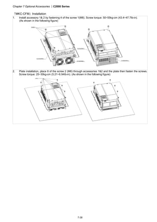 Chapter 7 Optional Accessories |C2000 Series
7-38
『MKC-CFM』Installation
1. Install accessory 1& 2 by fastening 4 of the screw 1(M8). Screw torque: 50~55kg-cm (43.4~47.7Ib-in).
(As shown in the following figure)
2. Plate installation, place 8 of the screw 2 (M6) through accessories 1&2 and the plate then fasten the screws.
Screw torque: 25~30kg-cm (5.21~6.94Ib-in). (As shown in the following figure)
 