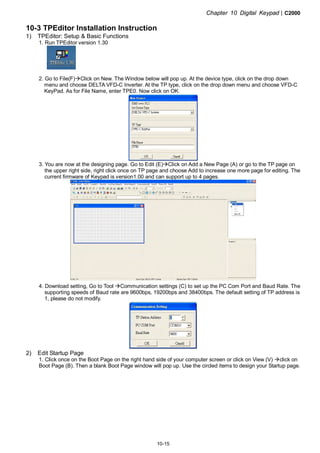 Chapter 10 Digital Keypad|C2000
10-15
10-3 TPEditor Installation Instruction
1) TPEditor: Setup & Basic Functions
1. Run TPEditor version 1.30
2. Go to File(F) Click on New. The Window below will pop up. At the device type, click on the drop down
menu and choose DELTA VFD-C Inverter. At the TP type, click on the drop down menu and choose VFD-C
KeyPad. As for File Name, enter TPE0. Now click on OK.
3. You are now at the designing page. Go to Edit (E) Click on Add a New Page (A) or go to the TP page on
the upper right side, right click once on TP page and choose Add to increase one more page for editing. The
current firmware of Keypad is version1.00 and can support up to 4 pages.
4. Download setting, Go to Tool Communication settings (C) to set up the PC Com Port and Baud Rate. The
supporting speeds of Baud rate are 9600bps, 19200bps and 38400bps. The default setting of TP address is
1, please do not modify.
2) Edit Startup Page
1. Click once on the Boot Page on the right hand side of your computer screen or click on View (V) click on
Boot Page (B). Then a blank Boot Page window will pop up. Use the circled items to design your Startup page.
 