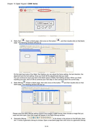 Chapter 10 Digital Keypad|C2000 Series
10-16
2. Static Text . Open a blank page, click once on this button , and then double click on that blank
page. The following windows will pop up.
On the right hand side of the Static Text Setting, you can adjust the frame setting, the text direction, the
alignment and the font setting. Once you finish all the adjustments that you need.
You can continue to input your text in the blank space of Static Text Setting window. When you finish
inputting your text, click on OK to continue your next step or click cancel to abort the current step.
3. Static Bitmap Open a blank page, then click once on this button and then double click on that
blank page. The following window will pop up.
Please note that Static Bitmap setting support only images in BMP format. Now choose a image that you
need and click open, then that image will appear in the Static Bitmap window.
4. Geometric Bitmap As shown in the picture on the left side, there
are 11 kinds of geometric bitmap to choose. Open a new blank page then click once on a geometric bitmap
 