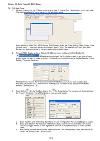 Chapter 10 Digital Keypad|C2000 Series
10-18
3) Edit Main Page
1. Click on a page under the TP Page to edit or go to View click on Boot Page to begin to edit main page.
The objects available for you to use are in the red circles below.
From left to right: Static Text, ASCII Display, Static Bitmap, Scale, Bar Graph, Button, Clock Display, Units,
Numeric Input, 11 geometric bitmaps and different width of lines. The application of Static Text, Static
Bitmap, and geometric bitmap is the same as the editing startup page.
2. Numeric/ASCII Display A): Go to Objects (O) Click once on the Numeric/ASCII Display(A)
Drag to enlarge to reach the size that you need to add objects in the
screen where you want to create an object Double click on the object to set up Related Devices, Frame
Setting , Fonts and Alignment.
Related Device: Choose the VFD Communication Port that you need, if you want to read output
frequency (H), set the VFD Communication Port to $2202. For other values, please refer to ACMD
ModBus Comm Address List.
3. Scale Setting : On the Tool Bar, click on this for Scale Setting. You can also edit Scale Setting in
the Property Window on the right hand side of your computer screen.
a. Scale Position: Click on the drop down list to choose which position that you need to place a scale.
b. Scale Side: Click on the drop down list to choose if you want to number your scale from smaller
number to bigger number or from big to small. Click OK to accept this setting or click Cancel to
abort.
c. Font Setting: Click on the drop down list to choose the Font setting that you need then click OK to
accept the setting or click Cancel to abort.
 