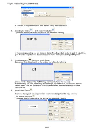 Chapter 10 Digital Keypad|C2000 Series
10-20
d. There are no supported functions other than the setting mentioned above.
6. Clock Display Setting : Click once on this button .
Open a new file and click once in that window, you will see the following
In the clock display setting, you can choose to display Time, Day or Date on the Keypad. To adjust time,
go to #9 on the Keypad’s menu. You can also adjust Frame Setting, Font Setting and Alignment.
7. Unit Measurement : Click once on this Button:
Open a new file and double click on that window, you will see the following
Choose from the drop down list the Metrology and the Unity Name that you need.
As for Metrology, you have the following choices Length, Square Measure, Volume/Solid Measure,
Weight, Speed, Time and Temperature. The unit name changes automatically when you change
metrology type.
8. Numeric Input Setting :
This menu allows you to provide parameters or communication ports and to input numbers.
Click once on this button .
Open a new file and double click on that window, you will see the following:
 