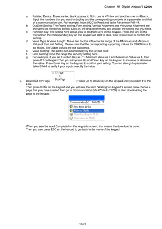 Chapter 10 Digital Keypad|C2000
10-21
a. Related Device: There are two blank spaces to fill in, one is <Write> and another one is <Read>.
Input the numbers that you want to display and the corresponding numbers of a parameter and that
of a communication port. For example, input 012C to Read and Write Parameter P01-44.
b. OutLine Setting: The Frame setting, Font setting, Vertical Alignment and Horizontal Alignment are
the same as mentioned before. Click on the drop down menu and choose the setting that you need.
c. Function key: The setting here allows you to program keys on the keypad. Press the key on the
menu then the corresponding key on the keypad will start to blink, then press Enter to confirm the
setting.
d. Value Type & Value Length: These two factors influence the range of the Minimum and Maximum
Value of the Limit Setting. Please note that the corresponding supporting values for C2000 have to
be 16bits. The 32bits values are not supported.
e. Value Setting: This part is set automatically by the keypad itself.
f. Limit Setting: Input the range the security setting here.
g. For example, if you set Function Key as F1, Minimum Value as 0 and Maximum Value ias 4, then
press F1 on Keypad Then you can press Up and Down key on the keypad to increase or decrease
the value. Press Enter Key on the keypad to confirm your setting. You can also go to parameter
table 01-44 to verify if your input correctly the value.
9. Download TP Page : Press Up or Down key on the keypad until you reach #13 PC
Link.
Then press Enter on the keypad and you will see the word “Waiting” on keypad’s screen. Now choose a
page that you have created then go to Communication (M) Write to TP(W) to start downloading the
page to the keypad
.
When you see the word Completed on the keypad’s screen, that means the download is done.
Then you can press ESC on the keypad to go back to the menu of the keypad.
 