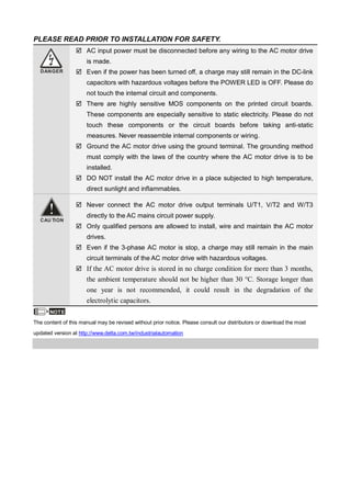 PLEASE READ PRIOR TO INSTALLATION FOR SAFETY.
DANGER
AC input power must be disconnected before any wiring to the AC motor drive
is made.
Even if the power has been turned off, a charge may still remain in the DC-link
capacitors with hazardous voltages before the POWER LED is OFF. Please do
not touch the internal circuit and components.
There are highly sensitive MOS components on the printed circuit boards.
These components are especially sensitive to static electricity. Please do not
touch these components or the circuit boards before taking anti-static
measures. Never reassemble internal components or wiring.
Ground the AC motor drive using the ground terminal. The grounding method
must comply with the laws of the country where the AC motor drive is to be
installed.
DO NOT install the AC motor drive in a place subjected to high temperature,
direct sunlight and inflammables.
CAU TION
Never connect the AC motor drive output terminals U/T1, V/T2 and W/T3
directly to the AC mains circuit power supply.
Only qualified persons are allowed to install, wire and maintain the AC motor
drives.
Even if the 3-phase AC motor is stop, a charge may still remain in the main
circuit terminals of the AC motor drive with hazardous voltages.
If the AC motor drive is stored in no charge condition for more than 3 months,
the ambient temperature should not be higher than 30 °C. Storage longer than
one year is not recommended, it could result in the degradation of the
electrolytic capacitors.
NOTE
The content of this manual may be revised without prior notice. Please consult our distributors or download the most
updated version at http://www.delta.com.tw/industrialautomation
 
