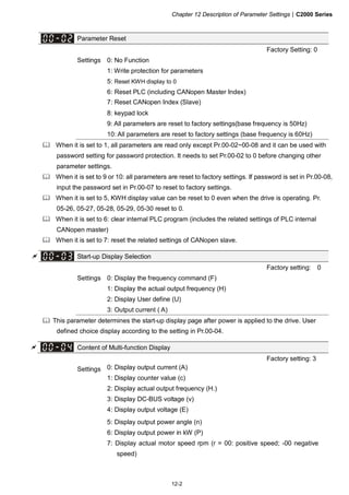 Chapter 12 Description of Parameter Settings|C2000 Series
12-2
Parameter Reset
Factory Setting: 0
Settings 0: No Function
1: Write protection for parameters
5: Reset KWH display to 0
6: Reset PLC (including CANopen Master Index)
7: Reset CANopen Index (Slave)
8: keypad lock
9: All parameters are reset to factory settings(base frequency is 50Hz)
10: All parameters are reset to factory settings (base frequency is 60Hz)
When it is set to 1, all parameters are read only except Pr.00-02~00-08 and it can be used with
password setting for password protection. It needs to set Pr.00-02 to 0 before changing other
parameter settings.
When it is set to 9 or 10: all parameters are reset to factory settings. If password is set in Pr.00-08,
input the password set in Pr.00-07 to reset to factory settings.
When it is set to 5, KWH display value can be reset to 0 even when the drive is operating. Pr.
05-26, 05-27, 05-28, 05-29, 05-30 reset to 0.
When it is set to 6: clear internal PLC program (includes the related settings of PLC internal
CANopen master)
When it is set to 7: reset the related settings of CANopen slave.
Start-up Display Selection
Factory setting: 0
Settings 0: Display the frequency command (F)
1: Display the actual output frequency (H)
2: Display User define (U)
3: Output current ( A)
This parameter determines the start-up display page after power is applied to the drive. User
defined choice display according to the setting in Pr.00-04.
Content of Multi-function Display
Factory setting: 3
Settings 0: Display output current (A)
1: Display counter value (c)
2: Display actual output frequency (H.)
3: Display DC-BUS voltage (v)
4: Display output voltage (E)
5: Display output power angle (n)
6: Display output power in kW (P)
7: Display actual motor speed rpm (r = 00: positive speed; -00 negative
speed)
 