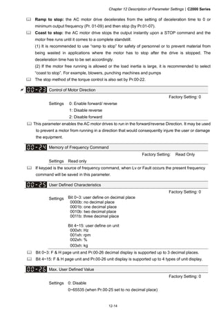 Chapter 12 Description of Parameter Settings|C2000 Series
12-14
Ramp to stop: the AC motor drive decelerates from the setting of deceleration time to 0 or
minimum output frequency (Pr. 01-09) and then stop (by Pr.01-07).
Coast to stop: the AC motor drive stops the output instantly upon a STOP command and the
motor free runs until it comes to a complete standstill.
(1) It is recommended to use “ramp to stop” for safety of personnel or to prevent material from
being wasted in applications where the motor has to stop after the drive is stopped. The
deceleration time has to be set accordingly.
(2) If the motor free running is allowed or the load inertia is large, it is recommended to select
“coast to stop”. For example, blowers, punching machines and pumps
The stop method of the torque control is also set by Pr.00-22.
Control of Motor Direction
Factory Setting: 0
Settings 0: Enable forward/ reverse
1: Disable reverse
2: Disable forward
This parameter enables the AC motor drives to run in the forward/reverse Direction. It may be used
to prevent a motor from running in a direction that would consequently injure the user or damage
the equipment.
Memory of Frequency Command
Factory Setting: Read Only
Settings Read only
If keypad is the source of frequency command, when Lv or Fault occurs the present frequency
command will be saved in this parameter.
User Defined Characteristics
Factory Setting: 0
Settings Bit 0~3: user define on decimal place
0000b: no decimal place
0001b: one decimal place
0010b: two decimal place
0011b: three decimal place
Bit 4~15: user define on unit
000xh: Hz
001xh: rpm
002xh: %
003xh: kg
Bit 0~3: F & H page unit and Pr.00-26 decimal display is supported up to 3 decimal places.
Bit 4~15: F & H page unit and Pr.00-26 unit display is supported up to 4 types of unit display.
Max. User Defined Value
Factory Setting: 0
Settings 0: Disable
0~65535 (when Pr.00-25 set to no decimal place)
 