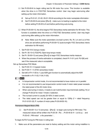 Chapter 12 Description of Parameter Settings|C2000 Series
12-85
Set Pr.05-00=6 to begin rolling test for IM motor flux curve. This function is available
when the drive is in FOC/TQC Sensorless control. User may begin auto-tuning after
setting up the motor information.
Set up Pr.01-01, 01-02, 05-01~05-04 according to the motor nameplate information。
Set Pr.05-00=6 and press【Run】, make sure no loading is applied to the motor
before setting Pr.05-00 to 6 and before performing auto-tuning.
When Pr.05-00=12, the drive begins FOC Sensorless inertia estimation for IM motor. This
function is available when the drive is in FOC/TQC Sensorless control. User may begin
auto-tuning after setting up the motor information.
Note: Make sure the motor parameters (no-load current, Rs, Rr, Lm and Lx) of the
drive are set before performing Pr.05-00=12 (auto-tuningfor FOC Sensorless interia
estimation for IM motor).
1. Set Pr.00-10=2 (torque mode)
2. Set Pr. 00-13=2 (TQCPG, Open-loop torque mode)
3. Set Pr. 05-00=12 and press【Run】to begin FOC Sensorless inertia measure
4. When the process of inertia estimation is completed, check Pr.11-01 (unit: PU Q8) and
see if the measured value is acceptable.
Set up Sensorless FOC Mode
1. Set Pr.00-10 = 0 (speed mode)
2. Set Pr.00-11 = 5 (FOC sensorless mode)
3. Set bit0 of Pr.11-00 to 1 (use ASR gain function to automatically adjust the ASR
bandwidth in Pr.11-03,11-04,11-05)
NOTE
In torque/vector control mode, it is not recommended to have motors run in parallel.
It is not recommended to use torque/vector control mode if motor rated power exceeds
the rated power of the AC motor drive.
When auto-tuning 2 motors, it needs to set multi-function input terminals (setting 14) or
change Pr.05-22 for motor 1/motor 2 selection.
The no-load current is usually 20~50% X rated current.
The rated speed can not be greater than or equal to 120f/p (f = rated frequency
Pr.01-01/01-35; P: number of motor poles Pr.05-04/05-16).
Permanent Magnet Motor (PM)
Set Pr.05-00= 5 or 13 and press 【Run】 to begin auto tuning for PM motor. The
measured values will be written into Pr.05-39（Rs）, Pr.05-40 & 41（Ld & Lq） and
Pr.05-43（PM motor＇s Ke parameter）.
To begin AUTO-Tuning for PM motor in rolling test:
1. Make sure all the parameters are reset to factory setting and the motor wiring installtion is
 