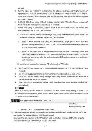 Chapter 12 Description of Parameter Settings|C2000 Series
12-86
correct.
2. For PM motor, set Pr.05-33=1 and complete the following settings according to your motor
specifications, Pr.05-34 rated current, Pr.05-35 rated power, Pr.05-36 rated speed and Pr.
05-37 pole number. The acceleration time and deceleration time should be set according to
your motor capacity.
3. Set Pr.05-00 to 5 and press 【Run】 to begin auto tuning for PM motor. Please be aware of
the motor that it starts spinning as【Run】 is pressed.
4. When auto-tuning is completed, please check if the measured values are written into
Pr.05-39~05-41 and Pr.05-43 automatically.
Set Pr.05-00=4 and press【Run】to begin auto-tuning for PM motor PG offset angle. The
measured value will be written into Pr.05-42 automatically.
Note 1: When execute auto-tuning for PM motor PG origin, please make sure the
encoder setting are correct (Pr.10-00, 10-01, 10-02), otherwise the PG origin measure
error and motor stall may occur.
Note 2: If PM motor runs in an opposite direction of the drive’s command, switch any
two of the UVW cable and re-connect, then execute PG origin search again. It is crucial
to execute auto-tuning after the switch otherwise PG origin measure error and motor
stall may occur.
Auto-tuning process for measuring PG offset angle of PM motor:
1. Set Pr.05-00=5 and press RUN, or manually input the values into Pr. 01-01, 05-34~-541 and
Pr.05-43.
2. It is strongly suggested to remove the motor and unload before beings auto-tuning.
3. Set Pr.05-00=4 and press【Run】 to begin auto-tuning. Please be aware of the motor that it
starts spinning as 【Run】is pressed.
4. When auto-tuning is completed, please check if the PG offset angle is written into Pr.05-42
automatically.
NOTE
When auto-tuning for PM motor is completed and the control mode setting is done, it is
recommend to turn the drive’s power off and restart again to ensure the drive operates according
to the motor parameter settings.
Full-load Current of Induction Motor 1（A）
Unit: Amper
Factory Setting: #.##
Settings 10 to 120% of drive’s rated current
This value should be set according to the rated frequency of the motor as indicated on the motor
nameplate. The factory setting is 90% X rated current.
Example: The rated current for 7.5HP (5.5kW) is 25 and factory setting is 22.5A. The range for
setting will be 10~30A.(25*40%=10A and 25*120%=30A)
 