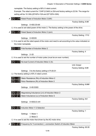 Chapter 12 Description of Parameter Settings|C2000 Series
12-88
nameplate. The factory setting is 90% X rated current.
Example: The rated current for 7.5HP (5.5kW) is 25A and factory setting is 22.5A. The range for
setting will be 10~30A.(25*40%=10A and 25*120%=30A)
Rated Power of Induction Motor 2 (kW)
Factory Setting: #.##
Settings 0~655.35 kW
It is used to set rated power of the motor 2. The factory setting is the power of the drive.
Rated Speed of Induction Motor 2 (rpm)
Factory Setting: 1710
Settings 0~65535
It is used to set the rated speed of the motor and need to set according to the value indicated on
the motor nameplate.
Pole Number of Induction Motor 2
Factory Setting: 4
Settings 2~20
It is used to set the number of motor poles (must be an even number).
No-load Current of Induction Motor 2 (A)
Unit: Amper
Factory Setting: #.##
Settings 0 to the factory setting in Pr.05-01
The factory setting is 40% X rated current.
Stator Resistance (Rs) of Induction Motor 2
Rotor Resistance (Rr) of Induction Motor 2
Factory Setting: #.###
Settings 0~65.535Ω
Magnetizing Inductance (Lm) of Induction Motor 2
Stator Inductance (Lx) of Induction Motor 2
Factory Setting: #.#
Settings 0~6553.5 mH
Induction Motor 1/ 2 Selection
Factory Setting: 1
Settings 1: Motor 1
2: Motor 2
It is used to set the motor that driven by the AC motor drive.
Frequency for Y-connection/△-connection Switch of Induction Motor
Factory Setting: 60.00
 
