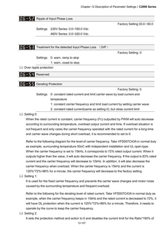 Chapter 12 Description of Parameter Settings|C2000 Series
12-107
Ripple of Input Phase Loss
Factory Setting:30.0 / 60.0
Settings 230V Series: 0.0~160.0 Vdc
460V Series: 0.0~320.0 Vdc
Treatment for the detected Input Phase Loss （OrP）
Factory Setting: 0
Settings 0: warn, ramp to stop
1: warn, coast to stop
Over ripple protection
Reserved
Derating Protection
Factory Setting: 0
Settings 0: constant rated current and limit carrier wave by load current and
temperature
1: constant carrier frequency and limit load current by setting carrier wave
2: constant rated current(same as setting 0), but close current limit
Setting 0:
When the rated current is constant, carrier frequency (Fc) outputted by PWM will auto decrease
according to surrounding temperature, overload output current and time. If overload situation is
not frequent and only cares the carrier frequency operated with the rated current for a long time
and carrier wave changes during short overload, it is recommended to set to 0.
Refer to the following diagram for the level of carrier frequency. Take VFD007C43A in normal duty
as example, surrounding temperature 50oC with independent installation and UL open-type.
When the carrier frequency is set to 15kHz, it corresponds to 72% rated output current. When it
outputs higher than the value, it will auto decrease the carrier frequency. If the output is 83% rated
current and the carrier frequency will decrease to 12kHz. In addition, it will also decrease the
carrier frequency when overload. When the carrier frequency is 15kHz and the current is
120%*72%=86% for a minute, the carrier frequency will decrease to the factory setting.
Setting 1:
It is used for the fixed carrier frequency and prevents the carrier wave changes and motor noise
caused by the surrounding temperature and frequent overload.
Refer to the following for the derating level of rated current. Take VFD007C43A in normal duty as
example, when the carrier frequency keeps in 15kHz and the rated current is decreased to 72%, it
will have OL protection when the current is 120%*72%=86% for a minute. Therefore, it needs to
operate by the curve to keep the carrier frequency.
Setting 2:
It sets the protection method and action to 0 and disables the current limit for the Ratio*160% of
 