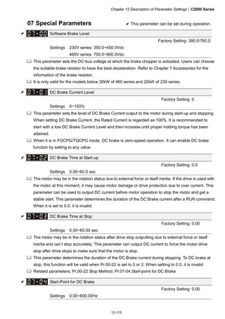 Chapter 12 Description of Parameter Settings|C2000 Series
12-115
07 Special Parameters This parameter can be set during operation.
Software Brake Level
Factory Setting: 380.0/760.0
Settings 230V series: 350.0~450.0Vdc
460V series: 700.0~900.0Vdc
This parameter sets the DC-bus voltage at which the brake chopper is activated. Users can choose
the suitable brake resistor to have the best deceleration. Refer to Chapter 7 Accessories for the
information of the brake resistor.
It is only valid for the models below 30kW of 460 series and 22kW of 230 series.
DC Brake Current Level
Factory Setting: 0
Settings 0~100%
This parameter sets the level of DC Brake Current output to the motor during start-up and stopping.
When setting DC Brake Current, the Rated Current is regarded as 100%. It is recommended to
start with a low DC Brake Current Level and then increase until proper holding torque has been
attained.
When it is in FOCPG/TQCPG mode, DC brake is zero-speed operation. It can enable DC brake
function by setting to any value.
DC Brake Time at Start-up
Factory Setting: 0.0
Settings 0.00~60.0 sec
The motor may be in the rotation status due to external force or itself inertia. If the drive is used with
the motor at this moment, it may cause motor damage or drive protection due to over current. This
parameter can be used to output DC current before motor operation to stop the motor and get a
stable start. This parameter determines the duration of the DC Brake current after a RUN command.
When it is set to 0.0, it is invalid.
DC Brake Time at Stop
Factory Setting: 0.00
Settings 0.00~60.00 sec
The motor may be in the rotation status after drive stop outputting due to external force or itself
inertia and can’t stop accurately. This parameter can output DC current to force the motor drive
stop after drive stops to make sure that the motor is stop.
This parameter determines the duration of the DC Brake current during stopping. To DC brake at
stop, this function will be valid when Pr.00-22 is set to 0 or 2. When setting to 0.0, it is invalid.
Related parameters: Pr.00-22 Stop Method, Pr.07-04 Start-point for DC Brake
Start-Point for DC Brake
Factory Setting: 0.00
Settings 0.00~600.00Hz
 