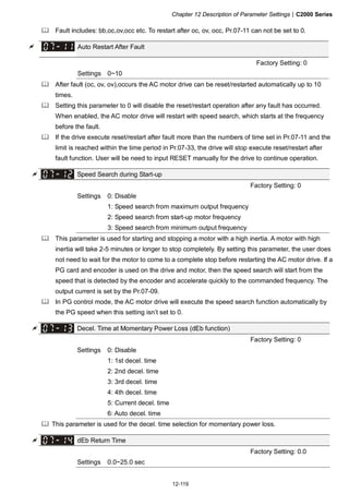 Chapter 12 Description of Parameter Settings|C2000 Series
12-119
Fault includes: bb,oc,ov,occ etc. To restart after oc, ov, occ, Pr.07-11 can not be set to 0.
Auto Restart After Fault
Factory Setting: 0
Settings 0~10
After fault (oc, ov, ov),occurs the AC motor drive can be reset/restarted automatically up to 10
times.
Setting this parameter to 0 will disable the reset/restart operation after any fault has occurred.
When enabled, the AC motor drive will restart with speed search, which starts at the frequency
before the fault.
If the drive execute reset/restart after fault more than the numbers of time set in Pr.07-11 and the
limit is reached within the time period in Pr.07-33, the drive will stop execute reset/restart after
fault function. User will be need to input RESET manually for the drive to continue operation.
Speed Search during Start-up
Factory Setting: 0
Settings 0: Disable
1: Speed search from maximum output frequency
2: Speed search from start-up motor frequency
3: Speed search from minimum output frequency
This parameter is used for starting and stopping a motor with a high inertia. A motor with high
inertia will take 2-5 minutes or longer to stop completely. By setting this parameter, the user does
not need to wait for the motor to come to a complete stop before restarting the AC motor drive. If a
PG card and encoder is used on the drive and motor, then the speed search will start from the
speed that is detected by the encoder and accelerate quickly to the commanded frequency. The
output current is set by the Pr.07-09.
In PG control mode, the AC motor drive will execute the speed search function automatically by
the PG speed when this setting isn’t set to 0.
Decel. Time at Momentary Power Loss (dEb function)
Factory Setting: 0
Settings 0: Disable
1: 1st decel. time
2: 2nd decel. time
3: 3rd decel. time
4: 4th decel. time
5: Current decel. time
6: Auto decel. time
This parameter is used for the decel. time selection for momentary power loss.
dEb Return Time
Factory Setting: 0.0
Settings 0.0~25.0 sec
 