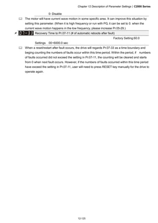 Chapter 12 Description of Parameter Settings|C2000 Series
12-125
0: Disable
The motor will have current wave motion in some specific area. It can improve this situation by
setting this parameter. (When it is high frequency or run with PG, it can be set to 0. when the
current wave motion happens in the low frequency, please increase Pr.05-29.)
Recovery Time to Pr.07-11 (# of automatic reboots after fault)
Factory Setting:60.0
Settings 00~6000.0 sec
When a reset/restart after fault occurs, the drive will regards Pr.07-33 as a time boundary and
beging counting the numbers of faults occur within this time period. Within the period, if numbers
of faults occurred did not exceed the setting in Pr.07-11, the counting will be cleared and starts
from 0 when next fault occurs. However, if the numbers of faults occurred within this time period
have exceed the setting in Pr.07-11, user will need to press RESET key manually for the drive to
operate again.
 