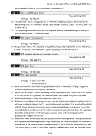 Chapter 12 Description of Parameter Settings|C2000 Series
12-129
recommended to use this function in the serious interference.
Upper limit of Integral Control
Factory Setting:100.0
Settings 0.0~100.0%
This parameter defines an upper bound or limit for the integral gain (I) and therefore limits the
Master Frequency. The formula is: Integral upper bound = Maximum Output Frequency (Pr.01-00)
x (Pr.08-04 %).
Too large integral value will make the slow response due to sudden load change. In this way, it
may cause motor stall or machine damage.
PID Output Frequency Limit
Factory Setting:100.0
Settings 0.0~110.0%
This parameter defines the percentage of output frequency limit during the PID control. The formula
is Output Frequency Limit = Maximum Output Frequency (Pr.01-00) X Pr.08-05 %.
PID feedback value by communication protocol
Factory Setting: 0.00
Settings 0.00~200.00%
PID Delay Time
Factory Setting: 0.0
Settings 0.0~35.0 sec
PID Mode Selection
Factory Setting: 0
Settings 0: Serial connection
1: Parallel connection
Pr.08-07 determines the primary low pass filter time when in PID control. Setting a large time
constant may slow down the response rate of drive.
Output frequency of PID control will filter by primary low pass function. This function could filtering
a mix frequencies. A long primary low pass time means filter degree is high and vice versa.
Inappropriate setting of delay time may cause system error.
PI Control: controlled by the P action only, and thus, the deviation cannot be eliminated entirely. To
eliminate residual deviations, the P + I control will generally be utilized. And when the PI control is
utilized, it could eliminate the deviation incurred by the targeted value changes and the constant
external interferences. However, if the I action is excessively powerful, it will delay the responding
toward the swift variation. The P action could be used solely on the loading system that
possesses the integral components.
PD Control: when deviation occurred, the system will immediately generate some operation load
that is greater than the load generated single handedly by the D action to restrain the increment of
the deviation. If the deviation is small, the effectiveness of the P action will be decreasing as well.
The control objects include occasions with integral component loads, which are controlled by the
 