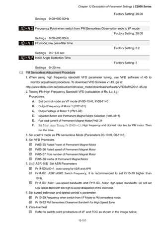 Chapter 12 Description of Parameter Settings|C2000 Series
12-157
Factory Setting: 20.00
Settings 0.00~600.00Hz
Frequency Point when switch from PM Sensorless Observation mde to I/F mode
Factory Setting: 20.00
Settings 0.00~600.00Hz
I/F mode, low pass-filter time
Factory Setting: 0.2
Settings 0.0~6.0 sec
Initial Angle Detection Time
Factory Setting: 5
Settings 0~20 ms
PM Sensorless Adjustment Procedure
1. When using high frequency standstill VFD parameter tuning, use VFD software v1.45 to
monitor adjustment procedure. To download VFD Sotware v1.45. go to:
http://www.delta.com.tw/product/em/drive/ac_motor/download/software/VFDSoft%20v1.45.zip
2. Testing PM High Frequency Standstill VFD (calculation of Rs, Ld, Lg)
Procedures:
A. Set control mode as VF mode (Pr00-10=0, Pr00-11=0
B. Output Frequency of Motor 1 (Pr01-01)
C. Output Voltage of Motor 1 (Pr01-02)
D. Induction Motor and Permanent Magnet Motor Selection (Pr05-33=1)
E. Full-load current of Permanent Magnet Motor(Pr05-34
F. Set Moto Auto Tuning Pr 05-00 =13; High frequency and blocked rotor test for PM motor. Then
run the drive.
3. Set control mode as PM sensorless Mode (Parameters 00-10=0, 00-11=6)
4. Set VFD Prameters
Pr05-35 Rated Power of Permanent Magnet Motor
Pr05-36 Rated speed of Permanent Magnet Motor
Pr05-37 Pole number of Permanent Magnet Motor
Pr05-38 Inertia of Permanent Magnet Motor
5. 設定 ASR 參數 Set ASR Parameters
Pr11-00 bit0=1: Auto tuning for ASR and APR
Pr11-02：ASR1/ASR2 Switch Frequency, it is recommended to set Pr10-39 higher than
10Hz.
Pr11-03: ASR1 Low-speed Bandwidth and Pr11-03, ASR2 High-speed Bandwidth. Do not set
Low-speed Bandwith too high to avoid dissipation of the estimator.
6. Set speed estimator and speed control’s parameter.
Pr10-39 Frequency when switch from I/F Mode to PM sensorless mode.
Pr10-32 PM Sensorless Obeserver Bandwith for High Speed Zone
7. Zero-load test
Refer to switch point prodcedure of I/F and FOC as shown in the image below.
 