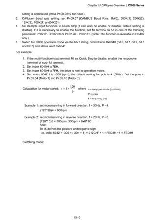 Chapter 15 CANopen Overview |C2000 Series
15-10
setting is completed, press Pr.00-02=7 for reset.)
6. CANopen baud rate setting: set Pr.09.37 (CANBUS Baud Rate: 1M(0), 500K(1), 250K(2),
125K(3), 100K(4) and50K(5))
7. Set multiple input functions to Quick Stop (it can also be enable or disable, default setting is
disable). If it is necessary to enable the function, set MI terminal to 53 in one of the following
parameter: Pr.02.01 ~Pr.02.08 or Pr.02.26 ~ Pr.02.31. (Note: This function is available in DS402
only.)
8. Switch to C2000 operation mode via the NMT string; control word 0x6040 (bit 0, bit 1, bit 2, bit 3
and bit 7) and status word 0x6041.
For example:
1. If the multi-function input terminal MI set Quick Stop to disable, enable the responsive
terminal of such MI terminal.
2. Set index 6040H to 7EH.
3. Set index 6040H to 7FH, the drive is now in operation mode.
4. Set index 6042H to 1500 (rpm), the default setting for pole is 4 (50Hz). Set the pole in
Pr.05.04 (Motor1) and Pr.05.16 (Motor 2).
Calculation for motor speed:
p
120
fn ×= where
Example 1: set motor running in forward direction, f = 30Hz, P = 4.
(120*30)/4 = 900rpm
Example 2: set motor running in reverse direction, f = 20Hz, P = 6.
(120*15)/6 = 300rpm; 300rpm = 0x012C
Also,
Bit15 defines the positive and negative sign.
i.e. Index 6042 = -300 = ( 300’ + 1) = 012CH’ + 1 = FED3H +1 = FED4H
Switching mode:
n = ramp per minute (rpm/min);
P = poles
f = frequency (Hz)
 
