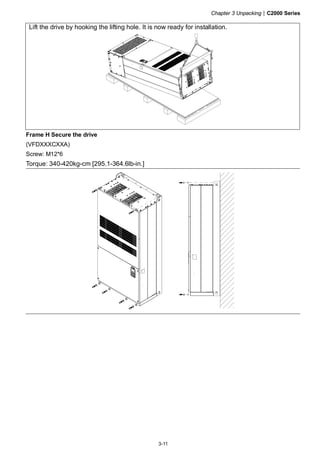 Chapter 3 Unpacking|C2000 Series
3-11
Lift the drive by hooking the lifting hole. It is now ready for installation.
Frame H Secure the drive
(VFDXXXCXXA)
Screw: M12*6
Torque: 340-420kg-cm [295.1-364.6lb-in.]
 