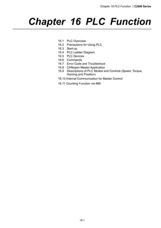 Chapter 16 PLC Function |C2000 Series
16-1
Chapter 16 PLC Function
16.1 PLC Overview
16.2 Precautions for Using PLC
16.3 Start-up
16.4 PLC Ladder Diagram
16.5 PLC Devices
16.6 Commands
16.7 Error Code and Troubleshoot
16.8 CANopen Master Application
16.9 Descriptions of PLC Modes and Controls (Speed, Torque,
Homing and Position)
16.10 Internal Communication for Master Control
16.11 Counting Function via MI8
 