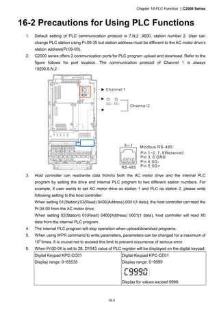 Chapter 16 PLC Function |C2000 Series
16-3
16-2 Precautions for Using PLC Functions
1. Default setting of PLC communication protocol is 7,N,2 ,9600, station number 2. User can
change PLC station using Pr.09-35 but station address must be different to the AC motor drive’s
station address(Pr.09-00).
2. C2000 series offers 2 communication ports for PLC program upload and download. Refer to the
figure follows for port location. The communication protocol of Channel 1 is always
19200,8,N,2。
Channel 1
Channel 2
SG-SG+
RS-485
8 1 Modbus RS-485
Pin 1~2, 7, 8:
Pin 3, 6:GND
Pin 4:SG-
Pin 5:SG+
Reserved
3. Host controller can read/write data from/to both the AC motor drive and the internal PLC
program by setting the drive and internal PLC program to two different station numbers. For
example, if user wants to set AC motor drive as station 1 and PLC as station 2, please write
following setting to the host controller:
When setting 01(Station) 03(Read) 0400(Address) 0001(1 data), the host controller can read the
Pr.04-00 from the AC motor drive.
When setting 02(Station) 03(Read) 0400(Address) 0001(1 data), host controller will read X0
data from the internal PLC program.
4. The internal PLC program will stop operation when upload/download programs.
5. When using WPR command to write parameters, parameters can be changed for a maximum of
109
times. It is crucial not to exceed this limit to prevent occurrence of serious error.
6. When Pr.00-04 is set to 28, D1043 value of PLC register will be displayed on the digital keypad:
Digital Keypad KPC-CC01
Display range: 0~65535
Digital Keypad KPC-CE01
Display range: 0~9999
Display for values exceed 9999
 