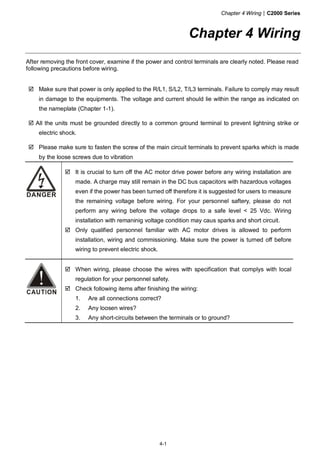 Chapter 4 Wiring|C2000 Series
4-1
Chapter 4 Wiring
After removing the front cover, examine if the power and control terminals are clearly noted. Please read
following precautions before wiring.
Make sure that power is only applied to the R/L1, S/L2, T/L3 terminals. Failure to comply may result
in damage to the equipments. The voltage and current should lie within the range as indicated on
the nameplate (Chapter 1-1).
All the units must be grounded directly to a common ground terminal to prevent lightning strike or
electric shock.
Please make sure to fasten the screw of the main circuit terminals to prevent sparks which is made
by the loose screws due to vibration
DANGER
It is crucial to turn off the AC motor drive power before any wiring installation are
made. A charge may still remain in the DC bus capacitors with hazardous voltages
even if the power has been turned off therefore it is suggested for users to measure
the remaining voltage before wiring. For your personnel saftery, please do not
perform any wiring before the voltage drops to a safe level < 25 Vdc. Wiring
installation with remaninig voltage condition may caus sparks and short circuit.
Only qualified personnel familiar with AC motor drives is allowed to perform
installation, wiring and commissioning. Make sure the power is turned off before
wiring to prevent electric shock.
When wiring, please choose the wires with specification that complys with local
regulation for your personnel safety.
Check following items after finishing the wiring:
1. Are all connections correct?
2. Any loosen wires?
3. Any short-circuits between the terminals or to ground?
 