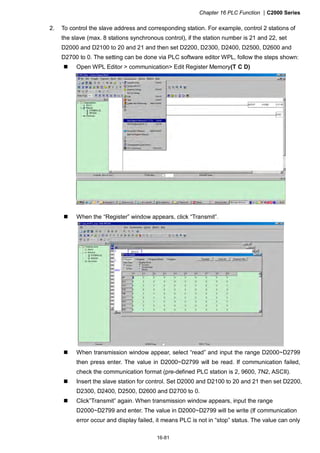 Chapter 16 PLC Function |C2000 Series
16-81
2. To control the slave address and corresponding station. For example, control 2 stations of
the slave (max. 8 stations synchronous control), if the station number is 21 and 22, set
D2000 and D2100 to 20 and 21 and then set D2200, D2300, D2400, D2500, D2600 and
D2700 to 0. The setting can be done via PLC software editor WPL, follow the steps shown:
Open WPL Editor > communication> Edit Register Memory(T C D)
When the “Register” window appears, click “Transmit”.
When transmission window appear, select “read” and input the range D2000~D2799
then press enter. The value in D2000~D2799 will be read. If communication failed,
check the communication format (pre-defined PLC station is 2, 9600, 7N2, ASCII).
Insert the slave station for control. Set D2000 and D2100 to 20 and 21 then set D2200,
D2300, D2400, D2500, D2600 and D2700 to 0.
Click”Transmit” again. When transmission window appears, input the range
D2000~D2799 and enter. The value in D2000~D2799 will be write (If communication
error occur and display failed, it means PLC is not in “stop” status. The value can only
 