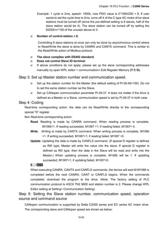 Chapter 16 PLC Function |C2000 Series
16-83
Example: 1 cycle is 2ms, speed= 1000k, max PDO value is 2*1000/250 = 8. If user
wants to set the cycle time to 2ms, turns off 4 of the C type AC motor drive slave
stations must be turned off (since the pre-defined setting is 8 slaves, half of the
slave station would be 4). The slave station can be turned off by setting the
D2000+n*100 of the unused slaves to 0.
Number of control station ≤ 8.
Controlling 8 slave stations at once can only be done by asynchronous control where
to Read/Write the slave is done by CANRX and CANTX command. This is similar to
the Read/Write action of Modbus protocol.
The slave complies with DS402 standard.
Does not control Slave IO terminal.
If above conditions do not apply, please set up the slave corresponding addresses
manually by open WPL editor > communication> Edit Register Memory (T C D).
Step 3: Set up Master station number and communication speed.
Set up the station number for the Master (the default setting of Pr.09-46=100). Do not
to set the same station number as the Slave.
Set up CANopen communication parameter Pr.09-37. It does not matter if the drive is
defined as a Master or a Slave, communication speed is set by Pr.09-37 in both case.
Step 4: Coding
Real-time corresponding action: the data can be Read/Write directly to the corresponding
special “D” register.
Non Real-time corresponding action:
Read: Reading is made by CANRX command. When reading process is complete,
M1066=1. If reading succeeded, M1067 =1; if reading failed, M1067= 0.
Write: Writing is made by CANTX command. When writing process is complete, M1066
=1. If writing succeeded, M1067=1; if reading failed, M1067 =0.
Update: Updating the data is made by CANFLS command. (If special D register is defined
as RW type, Master will write the value into the slave. If special D register is
defined as RO type, then the data in the Slave will be read and write into the
Master.) When updating process is complete, M1066 will be 1. If updating
succeeded, M1067=1; if updating failed, M1067=0.
NOTE
When executing CANRX, CANTX and CANFLS commands, the device will wait till M1066 is
completed before the next CANRX, CANT or CANFLS begins. When the commands
completed, download the program to the drive. (Note: The factory setting of PLC
communication protocol is ASCII 7N2 9600 and station number is 2. Please change WPL
Editor setting at Setting> Communication Setting)
Step 5: Setting the Slave station number, communication speed, operation
source and command source
CANopen communication is supported by Delta C2000 series and EC series AC motor drive.
The corresponding slave and CANopen speed are shown as below:
 