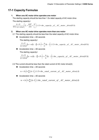 Chapter 12 Description of Parameter Settings|C2000 Series
17-2
17-1 Capacity Formulas
1. When one AC motor drive operates one motor
The starting capacity should be less than 1.5x rated capacity of AC motor drive
The starting capacity=
)(_____5.1
375cos973
2
kVAdrivemotorACofcapacitythe
t
NGD
T
Nk
A
L ×≤⎟⎟
⎠
⎞
⎜⎜
⎝
⎛
×+
××
×
ϕη
2. When one AC motor drive operates more than one motor
2.1 The starting capacity should be less than the rated capacity of AC motor drive
Acceleration time 60 seconds≦
The starting capacity=
( )[ ] ( ) )(_____5.11
cos
111 kVAdrivemotorACofcapacitythek
n
n
Pknn
Nk
sCss
T
s
T ×≤+=+
×
×
⎥
⎥
⎥
⎦
⎤
⎢
⎢
⎢
⎣
⎡
−−
ϕη
Acceleration time 60 seconds≧
The starting capacity=
( )[ ] ( ) )(_____1
cos
111 kVAdrivemotorACofcapacitythek
n
n
Pknn
Nk
sCss
T
s
T ≤+=+
×
×
⎥
⎥
⎥
⎦
⎤
⎢
⎢
⎢
⎣
⎡
−−
ϕη
2.2 The current should be less than the rated current of AC motor drive(A)
Acceleration time 60 seconds≦
)(______5.111 AdrivemotorACofcurrentratedthekn
nIn SM
T
S
T ×≤++ ⎥
⎦
⎤
⎢
⎣
⎡
⎟
⎠
⎞⎜
⎝
⎛ −
Acceleration time 60 seconds≧
)(______11 AdrivemotorACofcurrentratedthekn
nIn SM
T
S
T ≤++ ⎥
⎦
⎤
⎢
⎣
⎡
⎟
⎠
⎞⎜
⎝
⎛ −
 