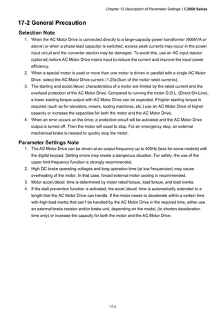 Chapter 12 Description of Parameter Settings|C2000 Series
17-4
17-2 General Precaution
Selection Note
1. When the AC Motor Drive is connected directly to a large-capacity power transformer (600kVA or
above) or when a phase lead capacitor is switched, excess peak currents may occur in the power
input circuit and the converter section may be damaged. To avoid this, use an AC input reactor
(optional) before AC Motor Drive mains input to reduce the current and improve the input power
efficiency.
2. When a special motor is used or more than one motor is driven in parallel with a single AC Motor
Drive, select the AC Motor Drive current ≥1.25x(Sum of the motor rated currents).
3. The starting and accel./decel. characteristics of a motor are limited by the rated current and the
overload protection of the AC Motor Drive. Compared to running the motor D.O.L. (Direct On-Line),
a lower starting torque output with AC Motor Drive can be expected. If higher starting torque is
required (such as for elevators, mixers, tooling machines, etc.) use an AC Motor Drive of higher
capacity or increase the capacities for both the motor and the AC Motor Drive.
4. When an error occurs on the drive, a protective circuit will be activated and the AC Motor Drive
output is turned off. Then the motor will coast to stop. For an emergency stop, an external
mechanical brake is needed to quickly stop the motor.
Parameter Settings Note
1. The AC Motor Drive can be driven at an output frequency up to 400Hz (less for some models) with
the digital keypad. Setting errors may create a dangerous situation. For safety, the use of the
upper limit frequency function is strongly recommended.
2. High DC brake operating voltages and long operation time (at low frequencies) may cause
overheating of the motor. In that case, forced external motor cooling is recommended.
3. Motor accel./decel. time is determined by motor rated torque, load torque, and load inertia.
4. If the stall prevention function is activated, the accel./decel. time is automatically extended to a
length that the AC Motor Drive can handle. If the motor needs to decelerate within a certain time
with high load inertia that can’t be handled by the AC Motor Drive in the required time, either use
an external brake resistor and/or brake unit, depending on the model, (to shorten deceleration
time only) or increase the capacity for both the motor and the AC Motor Drive.
 
