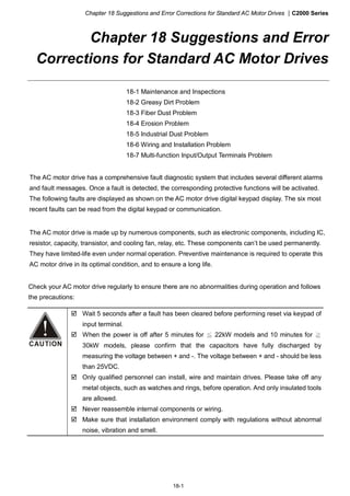 Chapter 18 Suggestions and Error Corrections for Standard AC Motor Drives |C2000 Series
18-1
Chapter 18 Suggestions and Error
Corrections for Standard AC Motor Drives
18-1 Maintenance and Inspections
18-2 Greasy Dirt Problem
18-3 Fiber Dust Problem
18-4 Erosion Problem
18-5 Industrial Dust Problem
18-6 Wiring and Installation Problem
18-7 Multi-function Input/Output Terminals Problem
The AC motor drive has a comprehensive fault diagnostic system that includes several different alarms
and fault messages. Once a fault is detected, the corresponding protective functions will be activated.
The following faults are displayed as shown on the AC motor drive digital keypad display. The six most
recent faults can be read from the digital keypad or communication.
The AC motor drive is made up by numerous components, such as electronic components, including IC,
resistor, capacity, transistor, and cooling fan, relay, etc. These components can’t be used permanently.
They have limited-life even under normal operation. Preventive maintenance is required to operate this
AC motor drive in its optimal condition, and to ensure a long life.
Check your AC motor drive regularly to ensure there are no abnormalities during operation and follows
the precautions:
Wait 5 seconds after a fault has been cleared before performing reset via keypad of
input terminal.
When the power is off after 5 minutes for ≦ 22kW models and 10 minutes for ≧
30kW models, please confirm that the capacitors have fully discharged by
measuring the voltage between + and -. The voltage between + and - should be less
than 25VDC.
Only qualified personnel can install, wire and maintain drives. Please take off any
metal objects, such as watches and rings, before operation. And only insulated tools
are allowed.
Never reassemble internal components or wiring.
Make sure that installation environment comply with regulations without abnormal
noise, vibration and smell.
 