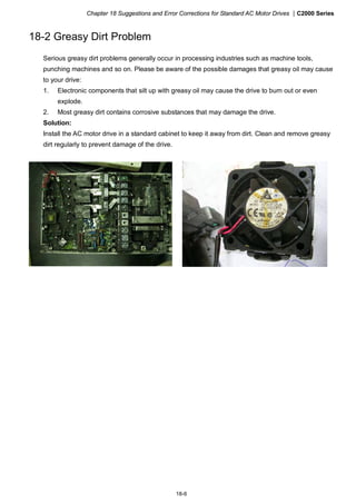Chapter 18 Suggestions and Error Corrections for Standard AC Motor Drives |C2000 Series
18-6
18-2 Greasy Dirt Problem
Serious greasy dirt problems generally occur in processing industries such as machine tools,
punching machines and so on. Please be aware of the possible damages that greasy oil may cause
to your drive:
1. Electronic components that silt up with greasy oil may cause the drive to burn out or even
explode.
2. Most greasy dirt contains corrosive substances that may damage the drive.
Solution:
Install the AC motor drive in a standard cabinet to keep it away from dirt. Clean and remove greasy
dirt regularly to prevent damage of the drive.
 
