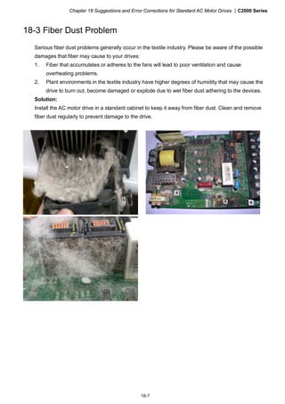 Chapter 18 Suggestions and Error Corrections for Standard AC Motor Drives |C2000 Series
18-7
18-3 Fiber Dust Problem
Serious fiber dust problems generally occur in the textile industry. Please be aware of the possible
damages that fiber may cause to your drives:
1. Fiber that accumulates or adheres to the fans will lead to poor ventilation and cause
overheating problems.
2. Plant environments in the textile industry have higher degrees of humidity that may cause the
drive to burn out, become damaged or explode due to wet fiber dust adhering to the devices.
Solution:
Install the AC motor drive in a standard cabinet to keep it away from fiber dust. Clean and remove
fiber dust regularly to prevent damage to the drive.
 