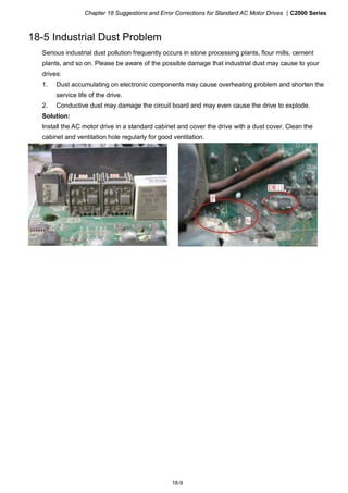 Chapter 18 Suggestions and Error Corrections for Standard AC Motor Drives |C2000 Series
18-9
18-5 Industrial Dust Problem
Serious industrial dust pollution frequently occurs in stone processing plants, flour mills, cement
plants, and so on. Please be aware of the possible damage that industrial dust may cause to your
drives:
1. Dust accumulating on electronic components may cause overheating problem and shorten the
service life of the drive.
2. Conductive dust may damage the circuit board and may even cause the drive to explode.
Solution:
Install the AC motor drive in a standard cabinet and cover the drive with a dust cover. Clean the
cabinet and ventilation hole regularly for good ventilation.
 