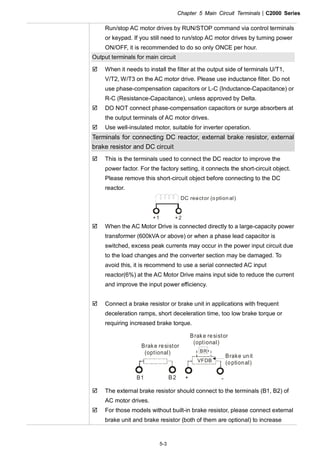 Chapter 5 Main Circuit Terminals|C2000 Series
5-3
Run/stop AC motor drives by RUN/STOP command via control terminals
or keypad. If you still need to run/stop AC motor drives by turning power
ON/OFF, it is recommended to do so only ONCE per hour.
Output terminals for main circuit
When it needs to install the filter at the output side of terminals U/T1,
V/T2, W/T3 on the AC motor drive. Please use inductance filter. Do not
use phase-compensation capacitors or L-C (Inductance-Capacitance) or
R-C (Resistance-Capacitance), unless approved by Delta.
DO NOT connect phase-compensation capacitors or surge absorbers at
the output terminals of AC motor drives.
Use well-insulated motor, suitable for inverter operation.
Terminals for connecting DC reactor, external brake resistor, external
brake resistor and DC circuit
This is the terminals used to connect the DC reactor to improve the
power factor. For the factory setting, it connects the short-circuit object.
Please remove this short-circuit object before connecting to the DC
reactor.
+1 +2
DC reactor (o ption al)
When the AC Motor Drive is connected directly to a large-capacity power
transformer (600kVA or above) or when a phase lead capacitor is
switched, excess peak currents may occur in the power input circuit due
to the load changes and the converter section may be damaged. To
avoid this, it is recommend to use a serial connected AC input
reactor(6%) at the AC Motor Drive mains input side to reduce the current
and improve the input power efficiency.
Connect a brake resistor or brake unit in applications with frequent
deceleration ramps, short deceleration time, too low brake torque or
requiring increased brake torque.
B1 B2
BR
+ -
VFDB
Brake resistor
(optional)
Brake resistor
(optional)
Brake unit
(optional)
The external brake resistor should connect to the terminals (B1, B2) of
AC motor drives.
For those models without built-in brake resistor, please connect external
brake unit and brake resistor (both of them are optional) to increase
 
