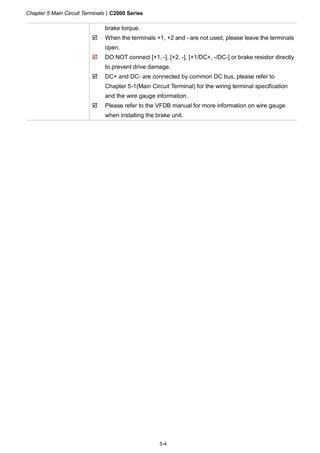 Chapter 5 Main Circuit Terminals|C2000 Series
5-4
brake torque.
When the terminals +1, +2 and - are not used, please leave the terminals
open.
DO NOT connect [+1, -], [+2, -], [+1/DC+, -/DC-] or brake resistor directly
to prevent drive damage.
DC+ and DC- are connected by common DC bus, please refer to
Chapter 5-1(Main Circuit Terminal) for the wiring terminal specification
and the wire gauge information.
Please refer to the VFDB manual for more information on wire gauge
when installing the brake unit.
 