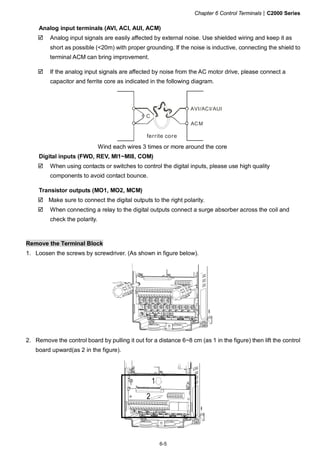 Chapter 6 Control Terminals|C2000 Series
6-5
Analog input terminals (AVI, ACI, AUI, ACM)
Analog input signals are easily affected by external noise. Use shielded wiring and keep it as
short as possible (<20m) with proper grounding. If the noise is inductive, connecting the shield to
terminal ACM can bring improvement.
If the analog input signals are affected by noise from the AC motor drive, please connect a
capacitor and ferrite core as indicated in the following diagram.
C
AVI/ACI/AUI
ACM
ferrite core
Wind each wires 3 times or more around the core
Digital inputs (FWD, REV, MI1~MI8, COM)
When using contacts or switches to control the digital inputs, please use high quality
components to avoid contact bounce.
Transistor outputs (MO1, MO2, MCM)
Make sure to connect the digital outputs to the right polarity.
When connecting a relay to the digital outputs connect a surge absorber across the coil and
check the polarity.
Remove the Terminal Block
1. Loosen the screws by screwdriver. (As shown in figure below).
2. Remove the control board by pulling it out for a distance 6~8 cm (as 1 in the figure) then lift the control
board upward(as 2 in the figure).
 