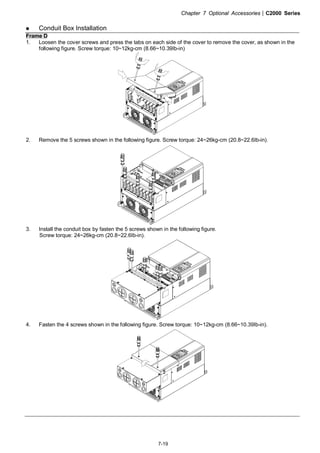 Chapter 7 Optional Accessories|C2000 Series
7-19
Conduit Box Installation
Frame D
1. Loosen the cover screws and press the tabs on each side of the cover to remove the cover, as shown in the
following figure. Screw torque: 10~12kg-cm (8.66~10.39Ib-in)
2. Remove the 5 screws shown in the following figure. Screw torque: 24~26kg-cm (20.8~22.6Ib-in).
3. Install the conduit box by fasten the 5 screws shown in the following figure.
Screw torque: 24~26kg-cm (20.8~22.6Ib-in).
4. Fasten the 4 screws shown in the following figure. Screw torque: 10~12kg-cm (8.66~10.39Ib-in).
 