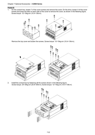 Chapter 7 Optional Accessories |C2000 Series
7-22
Frame G
1. On the conduit box, loosen 7 of the cover screws and remove the cover. On the drive, loosen 4 of the cover
screws and press the tabs on each side of the cover to remove the cover, as shown in the following figure.
Screw torque: 12~15kg-cm (10.4~13Ib-in).
2
3
4
1
Remove the top cover and loosen the screws. Screw torque: 12~15kg-cm (10.4~13Ib-in).
2. Install the conduit box by fastening all the screws shown in the following figure.
Screw torque: 25~30kg-cm (20.8~30Ib-in); Screw torque: 12~15kg-cm (10.4~13Ib-in)
 