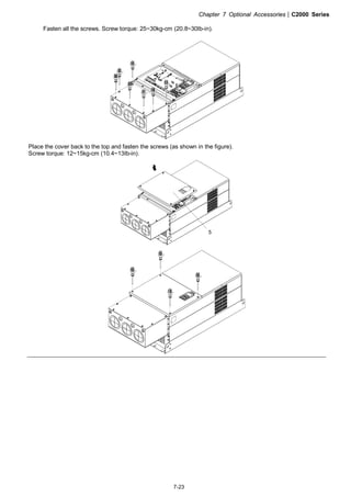 Chapter 7 Optional Accessories|C2000 Series
7-23
Fasten all the screws. Screw torque: 25~30kg-cm (20.8~30Ib-in).
Place the cover back to the top and fasten the screws (as shown in the figure).
Screw torque: 12~15kg-cm (10.4~13Ib-in).
5
 